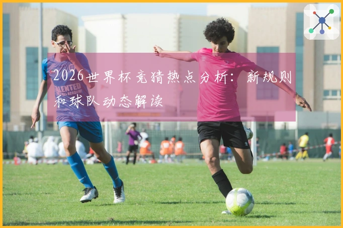 2026世界杯竞猜热点分析：新规则和球队动态解读